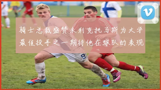 骑士总裁盛赞米利克托马斯为大学最佳投手之一期待他在球队的表现
