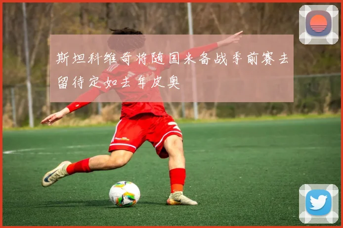 斯坦科维奇将随国米备战季前赛去留待定如去年皮奥