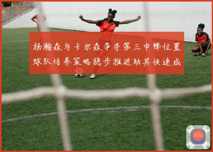 杨瀚森与卡尔森争夺第三中锋位置球队培养策略稳步推进助其快速成长