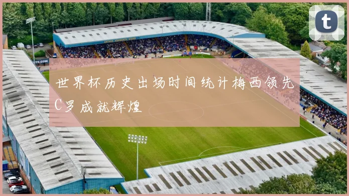 世界杯历史出场时间统计梅西领先C罗成就辉煌