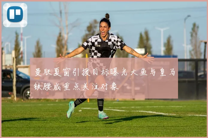 曼联夏窗引援目标曝光大鱼与皇马铁腰成重点关注对象
