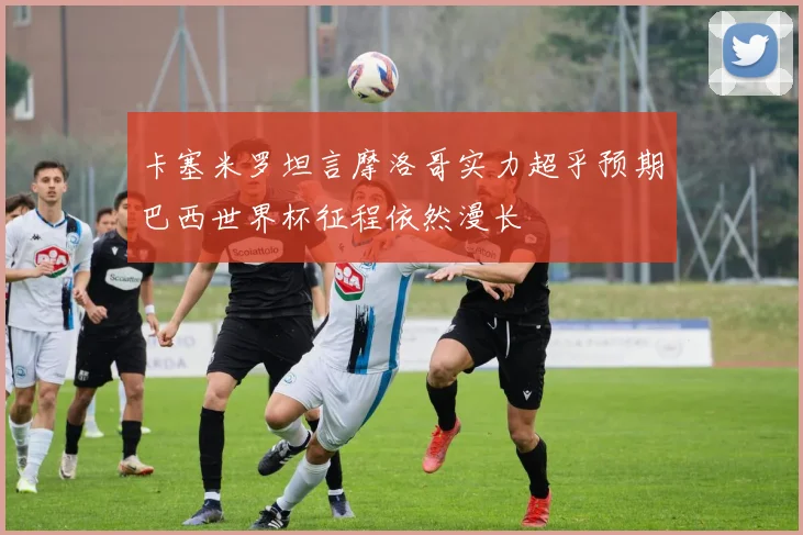 卡塞米罗坦言摩洛哥实力超乎预期巴西世界杯征程依然漫长