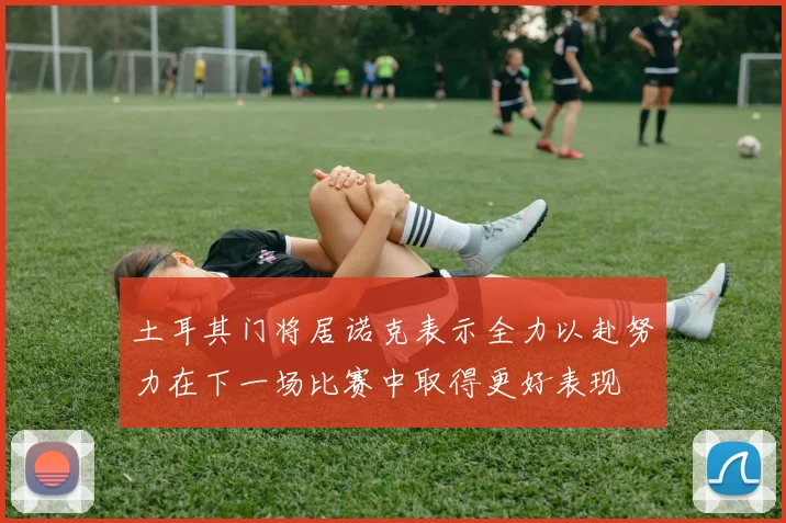 土耳其门将居诺克表示全力以赴努力在下一场比赛中取得更好表现